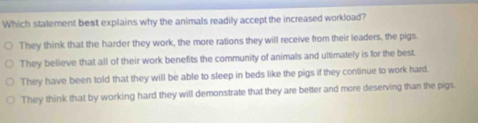 which statement best explains why the animals readily accept the increased workload? they think that the harder they work, the more rations they will receive from their leaders, the pigs. they believe that all of their work benefits the community of animals and ultimately is for the best. they have been told that they will be able to sleep in beds like the pigs if they continue to work hard. they think that by working hard they will demonstrate that they are better and more deserving than the pigs.
