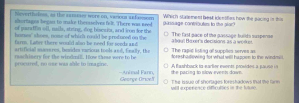 nevertheless, as the summer wore on, various unforeseen shortages began to make themselves felt. there was need of paraffin oil, nails, string, dog biscuits, and iron for the horses shoes, none of which could be produced on the farm. later there would also be need for seeds and artificial manures, besides various tools and, finally, the machinery for the windmill. how these were to be procured, no one was able to imagine. -animal farm, george orwell which statement best identifies how the pacing in this passage contributes to the plot? the fast pace of the passage builds suspense about boxers decisions as a worker. the rapid listing of supplies serves as foreshadowing for what will happen to the windmill. a flashback to earlier events provides a pause in the pacing to slow events down. the issue of shortages foreshadows that the farm will experience difficulties in the future.