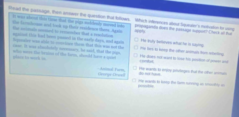 read the passage, then answer the question that follows. it was about this time that the pigs suddenly moved into the farmhouse and took up their residence there. again the animals seemed to remember that a resolution against this had been passed in the early days, and again squealer was able to convince them that this was not the case. it was absolutely necessary, he said, that the pigs, who were the brains of the farm, should have a quiet place to work in. -animal farm, george orwell which inferences about squealers motivation for using propaganda does the passage support? check all that apply. he truly believes what he is saying. he lies to keep the other animals from rebelling. he does not want to lose his position of power and comfort. he wants to enjoy privileges that the other animals do not have. he wants to keep the farm running as smoothly as possible.