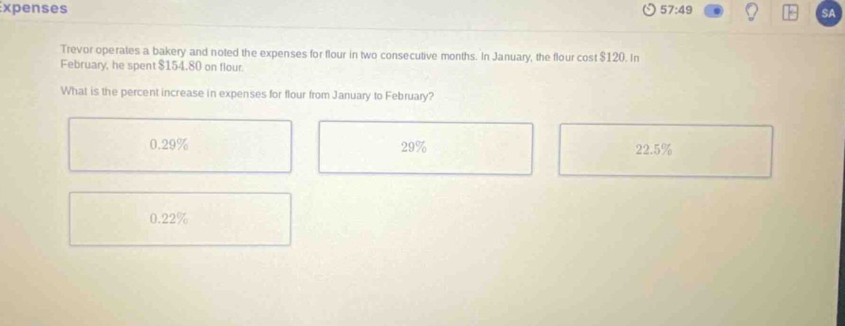 trevor operates a bakery and noted the expenses for flour in two consecutive months. in january, the flour cost $120. in february, he spent $154.80 on flour. what is the percent increase in expenses for flour from january to february? 0.29% 29% 22.5% 0.22%