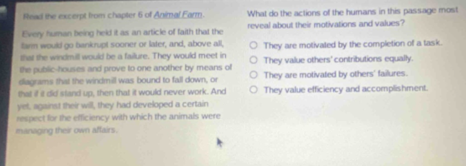read the excerpt from chapter 6 of animal farm. every human being held it as an article of faith that the farm would go bankrupt sooner or later, and, above all, that the windmill would be a failure. they would meet in the public - houses and prove to one another by means of diagrams that the windmill was bound to fall down, or that if it did stand up, then that it would never work. and yet, against their will, they had developed a certain respect for the efficiency with which the animals were managing their own affairs. what do the actions of the humans in this passage most reveal about their motivations and values? they are motivated by the completion of a task. they value others contributions equally. they are motivated by others failures. they value efficiency and accomplishment.