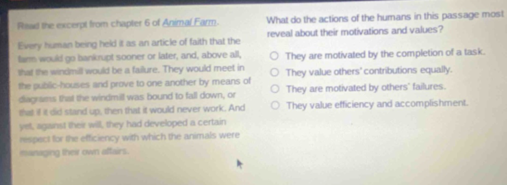 read the excerpt from chapter 6 of animal farm. every human being held it as an article of faith that the farm would go bankrupt sooner or later, and, above all, that the windmill would be a failure. they would meet in the public - houses and prove to one another by means of diagrams that the windmill was bound to fall down, or that if it did stand up, then that it would never work. and yet, against their will, they had developed a certain respect for the efficiency with which the animals were managing their own affairs. what do the actions of the humans in this passage most reveal about their motivations and values? they are motivated by the completion of a task. they value others’ contributions equally. they are motivated by others’ failures. they value efficiency and accomplishment.
