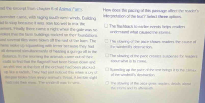 read the excerpt from chapter 6 of animal farm. november came, with raging south - west winds. building had to stop because it was now too wet to mix the cement. finally there came a night when the gale was so violent that the farm buildings rocked on their foundations and several tiles were blown off the roof of the barn. the hens woke up squawking with terror because they had all dreamed simultaneously of hearing a gun go off in the distance. in the morning the animals came out of their stalls to find that the flagstaff had been blown down and an elm tree at the foot of the orchard had been plucked up like a radish. they had just noticed this when a cry of despair broke from every animals throat. a terrible sight had met their eyes. the windmill was in ruins. how does the pacing of this passage affect the readers interpretation of the text? select three options. the flashback to earlier events helps readers understand what caused the storms. the slowing of the pace shows readers the cause of the windmills destruction. the slowing of the pace creates suspense for readers about what is to come. speeding up the pace of the text brings it to the climax of the windmills destruction. the slowing of the pace gives readers details about the storm and its aftermath.