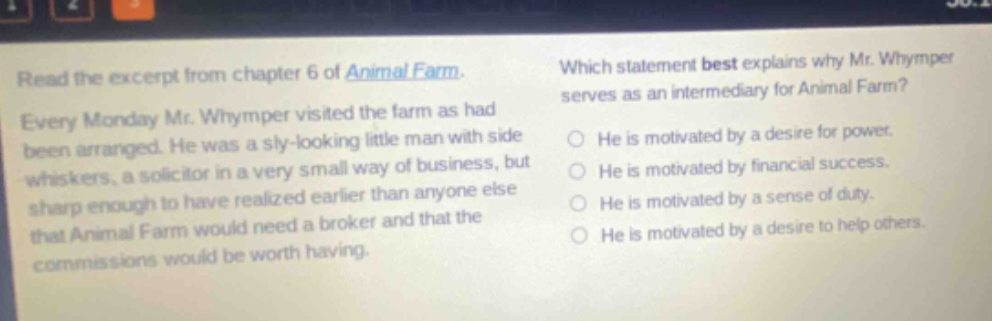 read the excerpt from chapter 6 of animal farm. every monday mr. whymper visited the farm as had been arranged. he was a sly - looking little man with side whiskers, a solicitor in a very small way of business, but sharp enough to have realized earlier than anyone else that animal farm would need a broker and that the commissions would be worth having. which statement best explains why mr. whymper serves as an intermediary for animal farm? he is motivated by a desire for power. he is motivated by financial success. he is motivated by a sense of duty. he is motivated by a desire to help others.