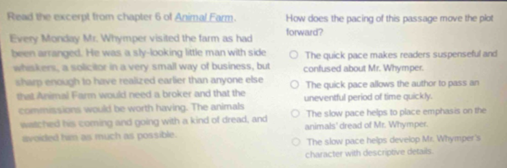 read the excerpt from chapter 6 of animal farm. every monday mr. whymper visited the farm as had been arranged. he was a sly - looking little man with side whiskers, a solicitor in a very small way of business, but sharp enough to have realized earlier than anyone else that animal farm would need a broker and that the commissions would be worth having. the animals watched his coming and going with a kind of dread, and avoided him as much as possible. how does the pacing of this passage move the plot forward? the quick pace makes readers suspenseful and confused about mr. whymper. the quick pace allows the author to pass an uneventful period of time quickly. the slow pace helps to place emphasis on the animals dread of mr. whymper. the slow pace helps develop mr. whympers character with descriptive details.