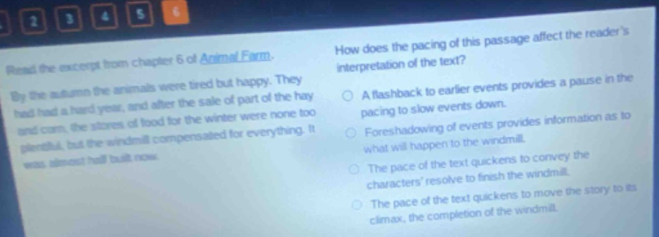 read the excerpt from chapter 6 of animal farm. by the autumn the animals were tired but happy. they had had a hard year, and after the sale of part of the hay and corn, the stores of food for the winter were none too plentiful, but the windmill compensated for everything. it was almost half built now. how does the pacing of this passage affect the readers interpretation of the text? a flashback to earlier events provides a pause in the pacing to slow events down. foreshadowing of events provides information as to what will happen to the windmill. the pace of the text quickens to convey the characters resolve to finish the windmill. the pace of the text quickens to move the story to its climax, the completion of the windmill.