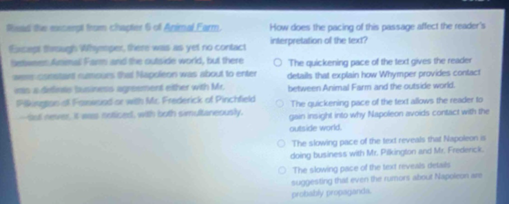 read the excerpt from chapter 6 of animal farm. except through whymper, there was as yet no contact between animal farm and the outside world, but there were constant rumours that napoleon was about to enter into a definite business agreement either with mr. pilkington of foxwood or with mr. frederick of pinchfield - but never, it was noticed, with both simultaneously. how does the pacing of this passage affect the readers interpretation of the text? the quickening pace of the text gives the reader details that explain how whymper provides contact between animal farm and the outside world. the quickening pace of the text allows the reader to gain insight into why napoleon avoids contact with the outside world. the slowing pace of the text reveals that napoleon is doing business with mr. pilkington and mr. frederick. the slowing pace of the text reveals details suggesting that even the rumors about napoleon are probably propaganda.