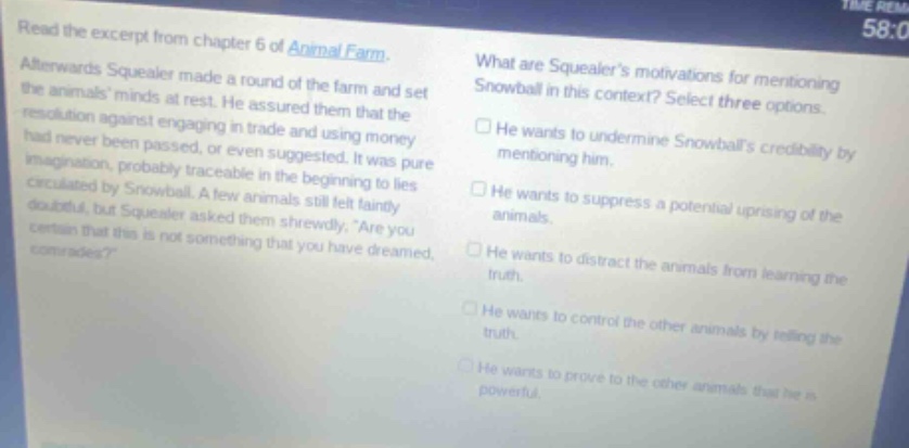 read the excerpt from chapter 6 of animal farm. afterwards squealer made a round of the farm and set the animals minds at rest. he assured them that the resolution against engaging in trade and using money had never been passed, or even suggested. it was pure imagination, probably traceable in the beginning to lies circulated by snowball. a few animals still felt faintly doubtful, but squealer asked them shrewdly, are you certain that this is not something that you have dreamed, comrades? what are squealers motivations for mentioning snowball in this context? select three options. he wants to undermine snowballs credibility by mentioning him. he wants to suppress a potential uprising of the animals. he wants to distract the animals from learning the truth. he wants to control the other animals by telling the truth. he wants to prove to the other animals that he is powerful.