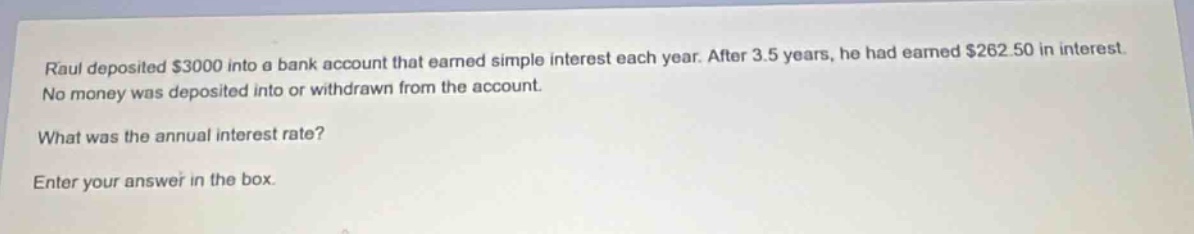 raul deposited $3000 into a bank account that earned simple interest each year. after 3.5 years, he had earned $262.50 in interest. no money was deposited into or withdrawn from the account. what was the annual interest rate? enter your answer in the box.