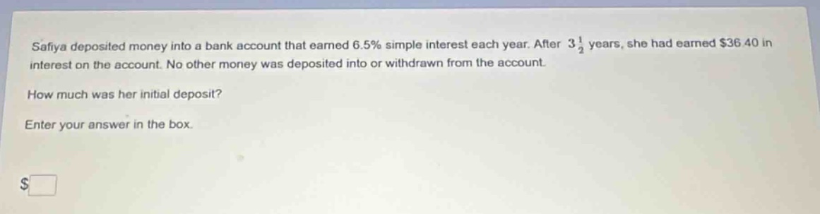 safiya deposited money into a bank account that earned 6.5% simple interest each year. after 3 1/2 years, she had earned $36.40 in interest on the account. no other money was deposited into or withdrawn from the account. how much was her initial deposit? enter your answer in the box. $