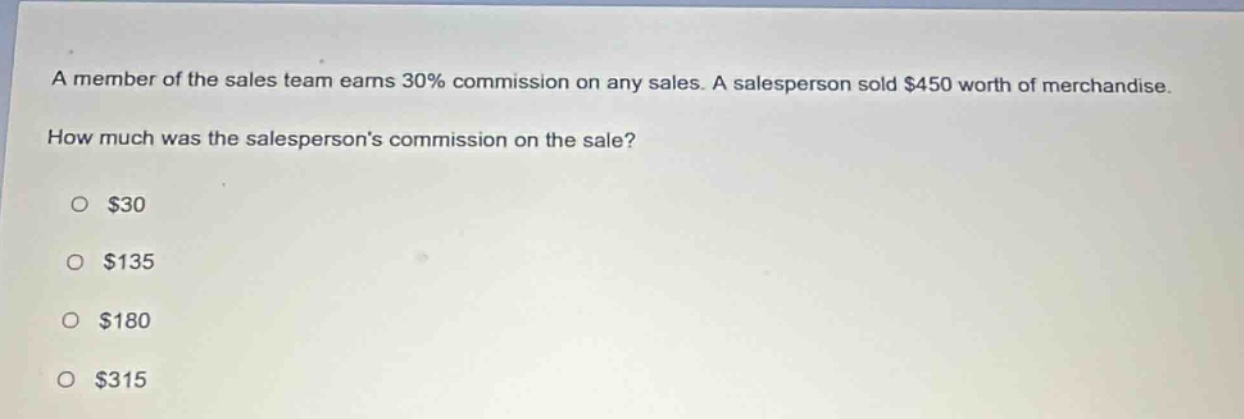a member of the sales team earns 30% commission on any sales. a salesperson sold $450 worth of merchandise. how much was the salespersons commission on the sale?\n$30\n$135\n$180\n$315
