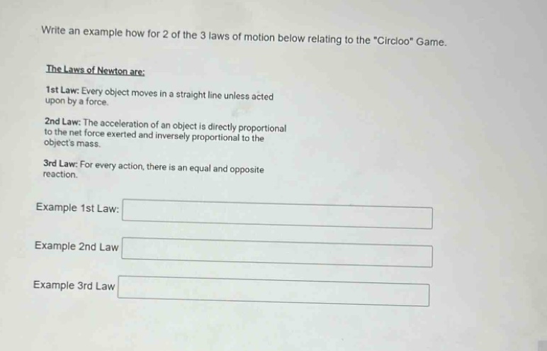 write an example how for 2 of the 3 laws of motion below relating to the \circloo\ game. the laws of newton are: 1st law: every object moves in a straight line unless acted upon by a force. 2nd law: the acceleration of an object is directly proportional to the net force exerted and inversely proportional to the objects mass. 3rd law: for every action, there is an equal and opposite reaction. example 1st law: example 2nd law example 3rd law