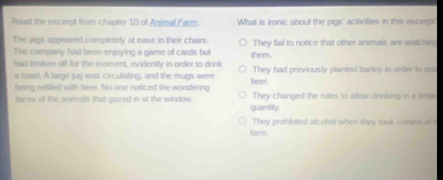 read the excerpt from chapter 10 of animal farm. the pigs appeared completely at ease in their chairs. the company had been enjoying a game of cards but had broken off for the moment, evidently in order to drink a toast. a large jug was circulating, and the mugs were being refilled with beer. no one noticed the wondering faces of the animals that gazed in at the window. what is ironic about the pigs activities in this excerpt? they fail to notice that other animals are watching them. they had previously planted barley in order to make beer. they changed the rules to allow drinking in a limited quantity. they prohibited alcohol when they took control of the farm.