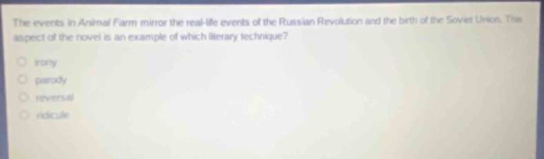 the events in animal farm mirror the real - life events of the russian revolution and the birth of the soviet union. this aspect of the novel is an example of which literary technique?\nirony\nparody\nreversal\nridicule