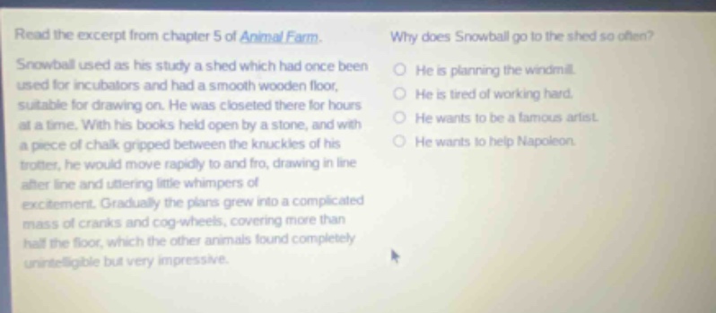read the excerpt from chapter 5 of animal farm. snowball used as his study a shed which had once been used for incubators and had a smooth wooden floor, suitable for drawing on. he was closeted there for hours at a time. with his books held open by a stone, and with a piece of chalk gripped between the knuckles of his trotter, he would move rapidly to and fro, drawing in line after line and uttering little whimpers of excitement. gradually the plans grew into a complicated mass of cranks and cog - wheels, covering more than half the floor, which the other animals found completely unintelligible but very impressive. why does snowball go to the shed so often? he is planning the windmill. he is tired of working hard. he wants to be a famous artist. he wants to help napoleon.