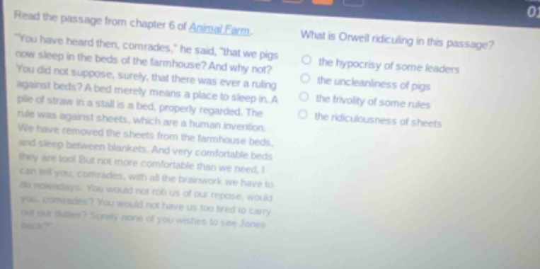 read the passage from chapter 6 of animal farm. \you have heard then, comrades,\ he said, \that we pigs now sleep in the beds of the farmhouse? and why not? you did not suppose, surely, that there was ever a ruling against beds? a bed merely means a place to sleep in. a pile of straw in a stall is a bed, properly regarded. the rule was against sheets, which are a human invention. we have removed the sheets from the farmhouse beds, and sleep between blankets. and very comfortable beds they are too! but not more comfortable than we need, i can tell you, comrades, with all the brainwork we have to do nowadays. you would not rob us of our repose, would you, comrades? you would not have us too tired to carry out our duties? surely none of you wishes to see jones back?\ what is orwell ridiculing in this passage? the hypocrisy of some leaders the uncleanliness of pigs the frivolity of some rules the ridiculousness of sheets