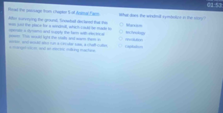 read the passage from chapter 5 of animal farm. after surveying the ground, snowball declared that this was just the place for a windmill, which could be made to operate a dynamo and supply the farm with electrical power. this would light the stalls and warm them in winter, and would also run a circular saw, a chaff - cutter, a mangel - slicer, and an electric milking machine. what does the windmill symbolize in the story? marxism technology revolution capitalism