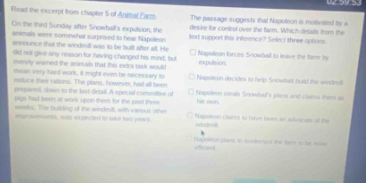 read the excerpt from chapter 5 of animal farm. on the third sunday after snowballs expulsion, the animals were somewhat surprised to hear napoleon announce that the windmill was to be built after all. he did not give any reason for having changed his mind, but merely warned the animals that this extra task would mean very hard work, it might even be necessary to reduce their rations. the plans, however, had all been prepared, down to the last detail. a special committee of pigs had been at work upon them for the past three weeks. the building of the windmill, with various other improvements, was expected to take two years. the passage suggests that napoleon is motivated by a desire for control over the farm. which details from the text support this inference? select three options. napoleon forces snowball to leave the farm by expulsion. napoleon decides to help snowball build the windmill. napoleon steals snowballs plans and claims them as his own. napoleon claims to have been an advocate of the windmill. napoleon plans to modernize the farm to be more efficient.