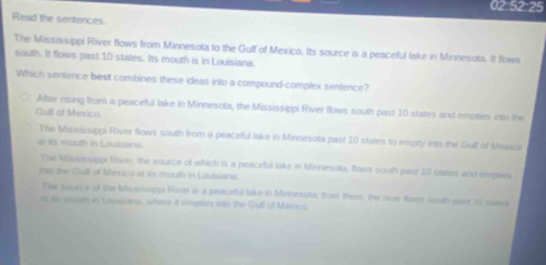 read the sentences. the mississippi river flows from minnesota to the gulf of mexico. its source is a peaceful lake in minnesota. it flows south. it flows past 10 states. its mouth is in louisiana. which sentence best combines these ideas into a compound - complex sentence? after rising from a peaceful lake in minnesota, the mississippi river flows south past 10 states and empties into the gulf of mexico. the mississippi river flows south from a peaceful lake in minnesota past 10 states to empty into the gulf of mexico at its mouth in louisiana. the mississippi river, the source of which is a peaceful lake in minnesota, flows south past 10 states and empties into the gulf of mexico at its mouth in louisiana. the source of the mississippi river is a peaceful lake in minnesota; from there, the river flows south past 10 states to its mouth in louisiana, where it empties into the gulf of mexico.