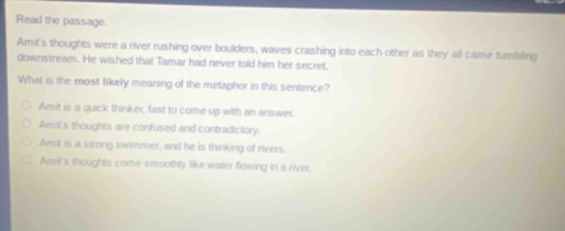read the passage. amits thoughts were a river rushing over boulders, waves crashing into each other as they all came tumbling downstream. he wished that tamar had never told him her secret. what is the most likely meaning of the metaphor in this sentence? amit is a quick thinker, fast to come up with an answer. amits thoughts are confused and contradictory. amit is a strong swimmer, and he is thinking of rivers. amits thoughts come smoothly like water flowing in a river.
