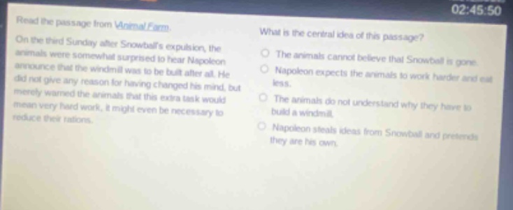 read the passage from animal farm. on the third sunday after snowballs expulsion, the animals were somewhat surprised to hear napoleon announce that the windmill was to be built after all. he did not give any reason for having changed his mind, but merely warned the animals that this extra task would mean very hard work, it might even be necessary to reduce their rations. what is the central idea of this passage? the animals cannot believe that snowball is gone. napoleon expects the animals to work harder and eat less. the animals do not understand why they have to build a windmill. napoleon steals ideas from snowball and pretends they are his own.