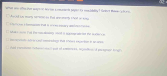 what are effective ways to revise a research paper for readability? select three options. avoid too many sentences that are overly short or long. remove information that is unnecessary and excessive. make sure that the vocabulary used is appropriate for the audience. incorporate advanced terminology that shows expertise in an area. add transitions between each pair of sentences, regardless of paragraph length.
