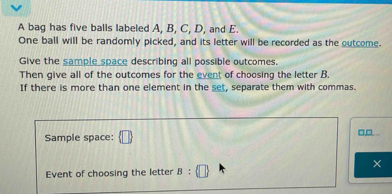 a bag has five balls labeled a, b, c, d, and e. one ball will be randomly picked, and its letter will be recorded as the outcome. give the sample space describing all possible outcomes. then give all of the outcomes for the event of choosing the letter b. if there is more than one element in the set, separate them with commas. sample space: {} event of choosing the letter b : {}