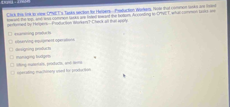 ex101 - 2396049\nclick this link to view o*nets tasks section for helpers—production workers. note that common tasks are listed toward the top, and less common tasks are listed toward the bottom. according to o*net, what common tasks are performed by helpers—production workers? check all that apply.\nexamining products\nobserving equipment operations\ndesigning products\nmanaging budgets\nlifting materials, products, and items\noperating machinery used for production