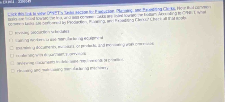 ex1011 - 2396049 click this link to view o*nets tasks section for production, planning, and expediting clerks. note that common tasks are listed toward the top, and less common tasks are listed toward the bottom. according to o*net, what common tasks are performed by production, planning, and expediting clerks? check all that apply. revising production schedules training workers to use manufacturing equipment examining documents, materials, or products, and monitoring work processes conferring with department supervisors reviewing documents to determine requirements or priorities cleaning and maintaining manufacturing machinery