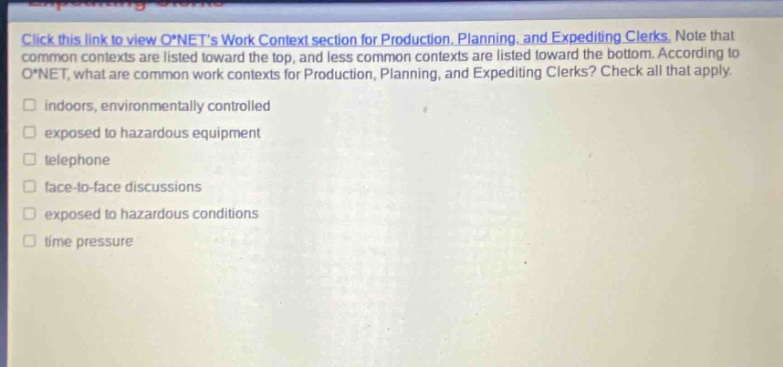click this link to view o*nets work context section for production, planning, and expediting clerks. note that common contexts are listed toward the top, and less common contexts are listed toward the bottom. according to o*net, what are common work contexts for production, planning, and expediting clerks? check all that apply. indoors, environmentally controlled exposed to hazardous equipment telephone face - to - face discussions exposed to hazardous conditions time pressure