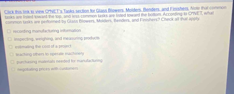 click this link to view o*nets tasks section for glass blowers, molders, benders, and finishers. note that common tasks are listed toward the top, and less common tasks are listed toward the bottom. according to o*net, what common tasks are performed by glass blowers, molders, benders, and finishers? check all that apply. recording manufacturing information inspecting, weighing, and measuring products estimating the cost of a project teaching others to operate machinery purchasing materials needed for manufacturing negotiating prices with customers