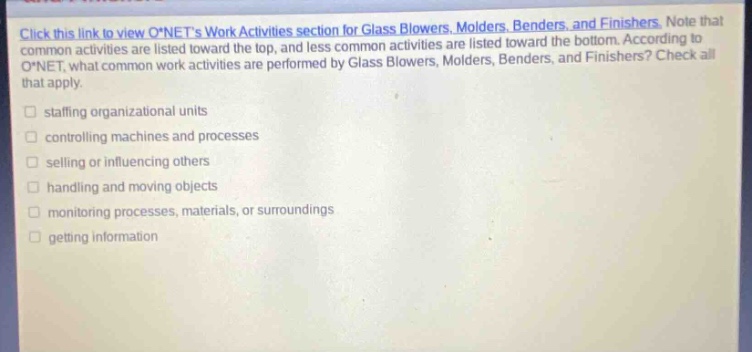 click this link to view o*nets work activities section for glass blowers, molders, benders, and finishers. note that common activities are listed toward the top, and less common activities are listed toward the bottom. according to o*net, what common work activities are performed by glass blowers, molders, benders, and finishers? check all that apply. stuffing organizational units controlling machines and processes selling or influencing others handling and moving objects monitoring processes, materials, or surroundings getting information
