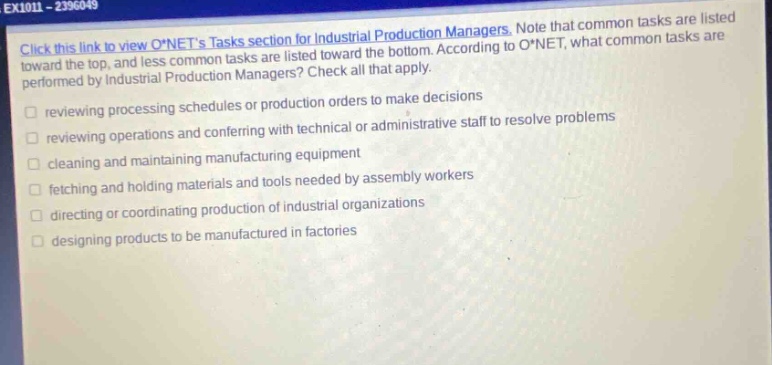 ex1011 - 2396049\nclick this link to view o*nets tasks section for industrial production managers. note that common tasks are listed toward the top, and less common tasks are listed toward the bottom. according to o*net, what common tasks are performed by industrial production managers? check all that apply.\nreviewing processing schedules or production orders to make decisions\nreviewing operations and conferring with technical or administrative staff to resolve problems\ncleaning and maintaining manufacturing equipment\nfetching and holding materials and tools needed by assembly workers\ndirecting or coordinating production of industrial organizations\ndesigning products to be manufactured in factories
