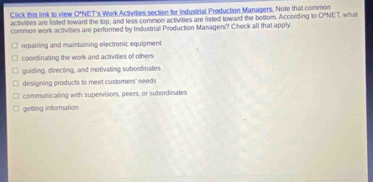 click this link to view o*nets work activities section for industrial production managers. note that common activities are listed toward the top, and less common activities are listed toward the bottom. according to o*net, what common work activities are performed by industrial production managers? check all that apply. repairing and maintaining electronic equipment coordinating the work and activities of others guiding, directing, and motivating subordinates designing products to meet customers needs communicating with supervisors, peers, or subordinates getting information