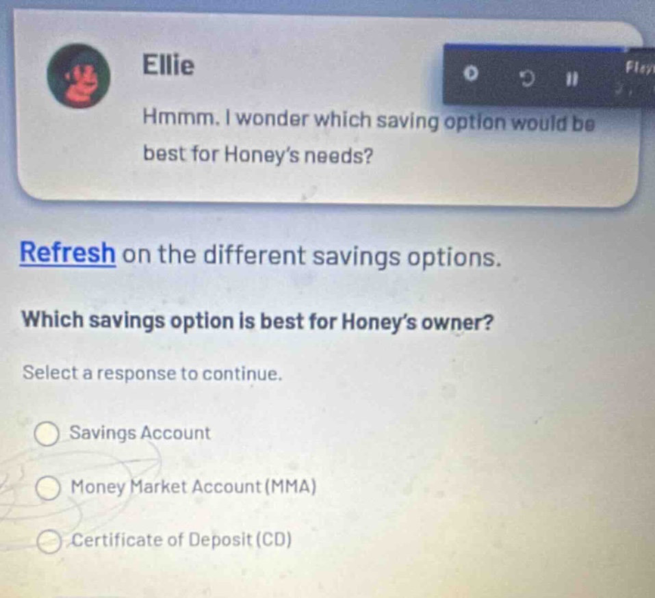 ellie hmmm. i wonder which saving option would be best for honey’s needs? refresh on the different savings options. which savings option is best for honey’s owner? select a response to continue. savings account money market account (mma) certificate of deposit (cd)