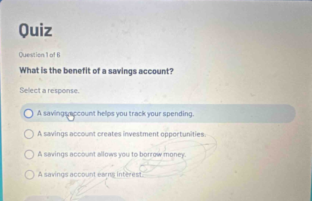 quiz question 1 of 6 what is the benefit of a savings account? select a response. a savings account helps you track your spending. a savings account creates investment opportunities. a savings account allows you to borrow money. a savings account earns interest.