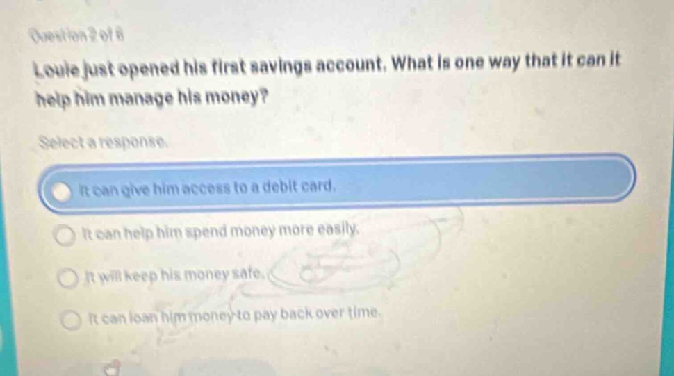 question 2 of 8 louie just opened his first savings account. what is one way that it can it help him manage his money? select a response. it can give him access to a debit card. it can help him spend money more easily. it will keep his money safe. it can loan him money to pay back over time.