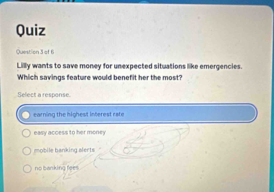 quiz\nquestion 3 of 6\nlilly wants to save money for unexpected situations like emergencies. which savings feature would benefit her the most?\nselect a response.\nearning the highest interest rate\neasy access to her money\nmobile banking alerts\nno banking fees