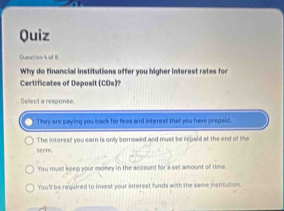 quiz\nquestion 4 of 8\nwhy do financial institutions offer you higher interest rates for certificates of deposit (cds)?\nselect a response.\nthey are paying you back for fees and interest that you have prepaid.\nthe interest you earn is only borrowed and must be repaid at the end of the term.\nyou must keep your money in the account for a set amount of time.\nyoull be required to invest your interest funds with the same institution.