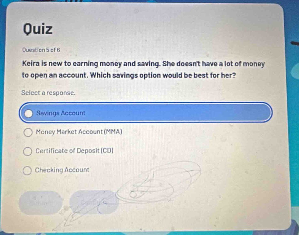 quiz\nquestion 5 of 6\nkeira is new to earning money and saving. she doesnt have a lot of money to open an account. which savings option would be best for her?\nselect a response.\nsavings account\nmoney market account (mma)\ncertificate of deposit (cd)\nchecking account