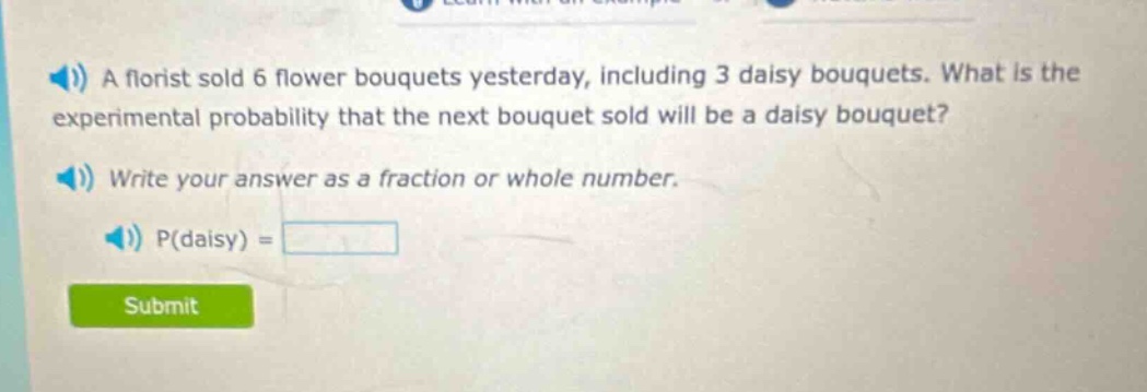 a florist sold 6 flower bouquets yesterday, including 3 daisy bouquets. what is the experimental probability that the next bouquet sold will be a daisy bouquet? write your answer as a fraction or whole number. p(daisy) =
