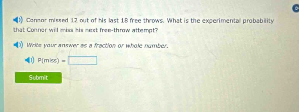 connor missed 12 out of his last 18 free throws. what is the experimental probability that connor will miss his next free - throw attempt? write your answer as a fraction or whole number. p(miss) =