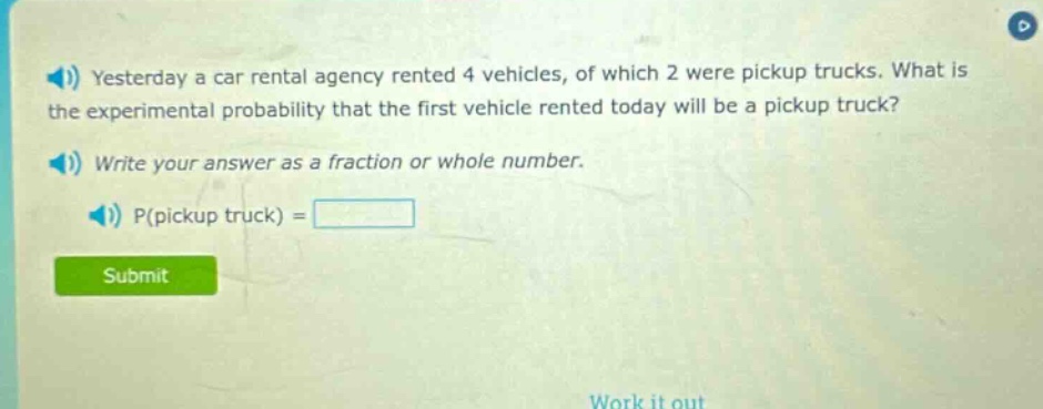 yesterday a car rental agency rented 4 vehicles, of which 2 were pickup trucks. what is the experimental probability that the first vehicle rented today will be a pickup truck? write your answer as a fraction or whole number. p(pickup truck) =