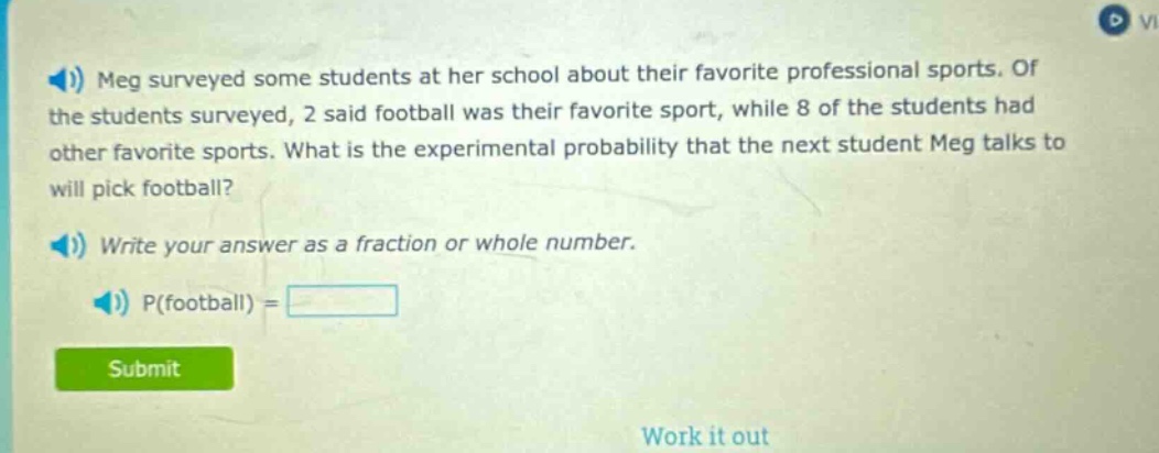 meg surveyed some students at her school about their favorite professional sports. of the students surveyed, 2 said football was their favorite sport, while 8 of the students had other favorite sports. what is the experimental probability that the next student meg talks to will pick football? write your answer as a fraction or whole number. p(football) =