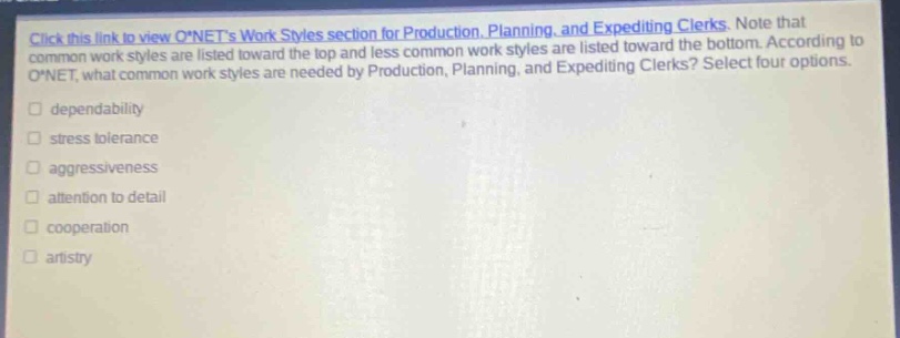 click this link to view o*nets work styles section for production, planning, and expediting clerks. note that common work styles are listed toward the top and less common work styles are listed toward the bottom. according to o*net, what common work styles are needed by production, planning, and expediting clerks? select four options. dependability stress tolerance aggressiveness attention to detail cooperation artistry