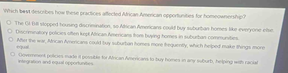 which best describes how these practices affected african american opportunities for homeownership?\nthe gi bill stopped housing discrimination, so african americans could buy suburban homes like everyone else.\ndiscriminatory policies often kept african americans from buying homes in suburban communities.\nafter the war, african americans could buy suburban homes more frequently, which helped make things more equal.\ngovernment policies made it possible for african americans to buy homes in any suburb, helping with racial integration and equal opportunities.