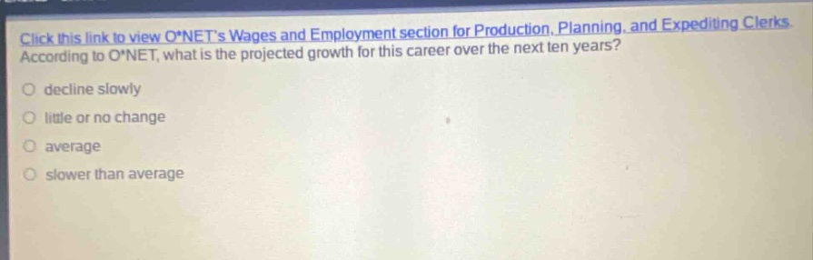 click this link to view o*nets wages and employment section for production, planning, and expediting clerks. according to o*net, what is the projected growth for this career over the next ten years? decline slowly little or no change average slower than average