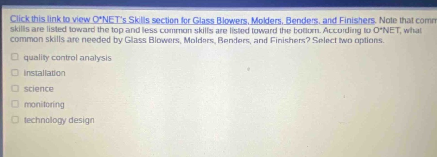 click this link to view o*nets skills section for glass blowers, molders, benders, and finishers. note that common skills are listed toward the top and less common skills are listed toward the bottom. according to o*net, what common skills are needed by glass blowers, molders, benders, and finishers? select two options. quality control analysis installation science monitoring technology design