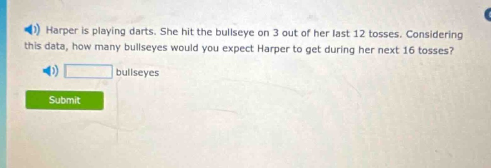 harper is playing darts. she hit the bullseye on 3 out of her last 12 tosses. considering this data, how many bullseyes would you expect harper to get during her next 16 tosses? bullseyes