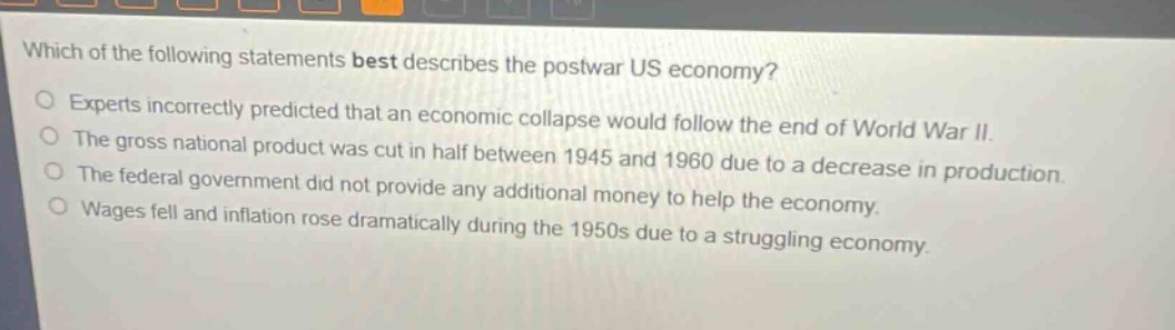which of the following statements best describes the postwar us economy? experts incorrectly predicted that an economic collapse would follow the end of world war ii. the gross national product was cut in half between 1945 and 1960 due to a decrease in production. the federal government did not provide any additional money to help the economy. wages fell and inflation rose dramatically during the 1950s due to a struggling economy.